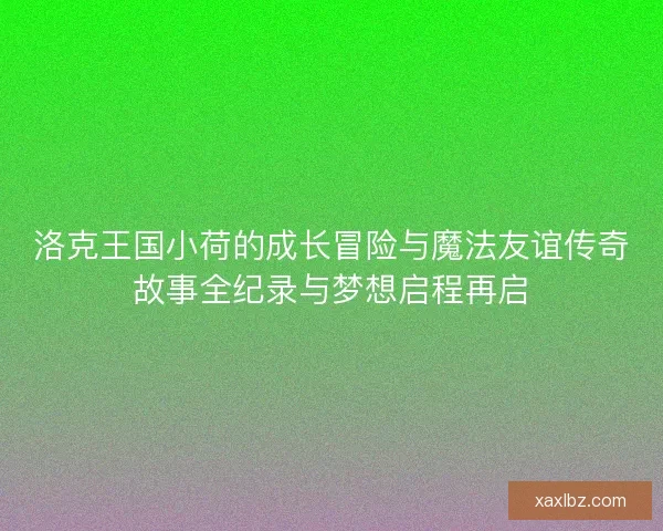 洛克王国小荷的成长冒险与魔法友谊传奇故事全纪录与梦想启程再启