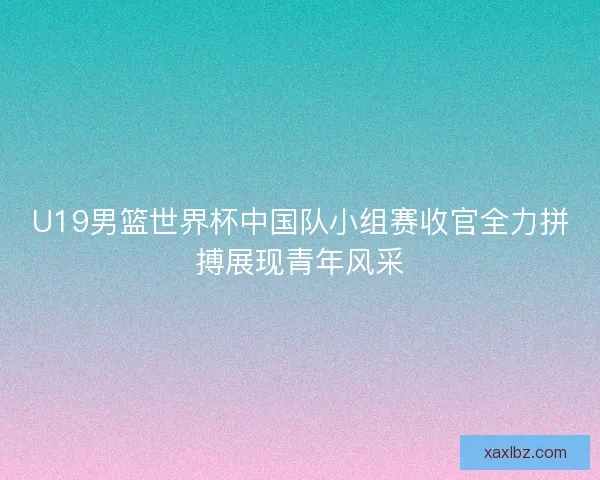 U19男篮世界杯中国队小组赛收官全力拼搏展现青年风采