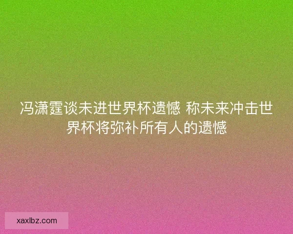 冯潇霆谈未进世界杯遗憾 称未来冲击世界杯将弥补所有人的遗憾